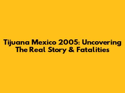 Tijuana Mexico 2005: Uncovering The Real Story & Fatalities