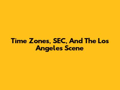 Time Zones, SEC, And The Los Angeles Scene