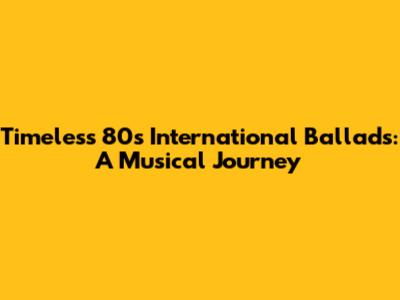 Timeless 80s International Ballads: A Musical Journey