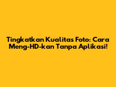 Tingkatkan Kualitas Foto: Cara Meng-HD-kan Tanpa Aplikasi!
