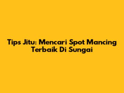 Tips Jitu: Mencari Spot Mancing Terbaik Di Sungai