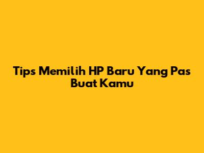 Tips Memilih HP Baru Yang Pas Buat Kamu