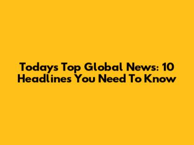 Today's Top Global News: 10 Headlines You Need To Know