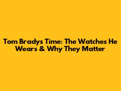 Tom Brady's Time: The Watches He Wears & Why They Matter