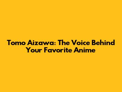 Tomo Aizawa: The Voice Behind Your Favorite Anime