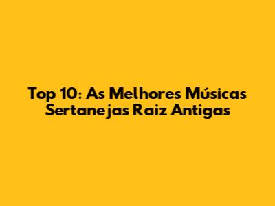 Top 10: As Melhores Músicas Sertanejas Raiz Antigas