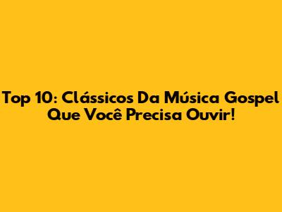 Top 10: Clássicos Da Música Gospel Que Você Precisa Ouvir!