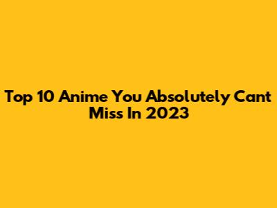 Top 10 Anime You Absolutely Can't Miss In 2023