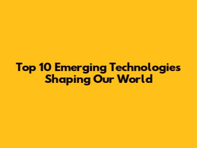 Top 10 Emerging Technologies Shaping Our World
