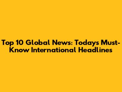 Top 10 Global News: Today's Must-Know International Headlines