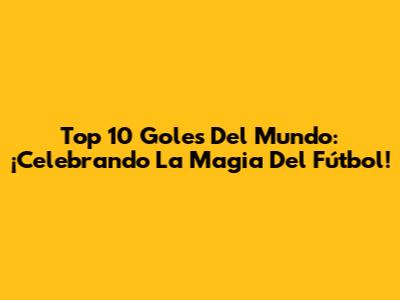 Top 10 Goles Del Mundo: ¡Celebrando La Magia Del Fútbol!
