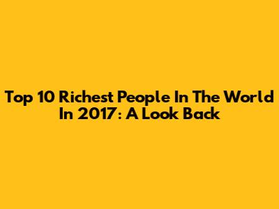Top 10 Richest People In The World In 2017: A Look Back
