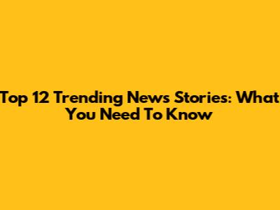 Top 12 Trending News Stories: What You Need To Know