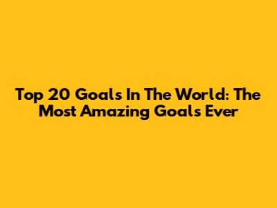 Top 20 Goals In The World: The Most Amazing Goals Ever