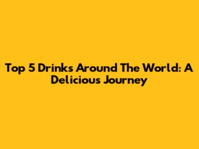 Top 5 Drinks Around The World: A Delicious Journey