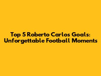 Top 5 Roberto Carlos Goals: Unforgettable Football Moments