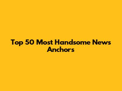 Top 50 Most Handsome News Anchors