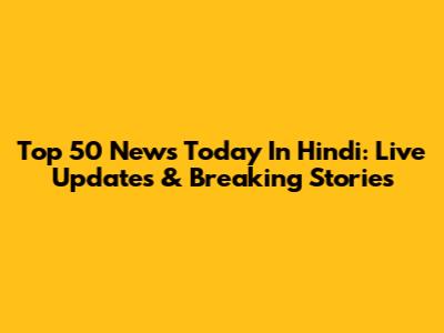 Top 50 News Today In Hindi: Live Updates & Breaking Stories