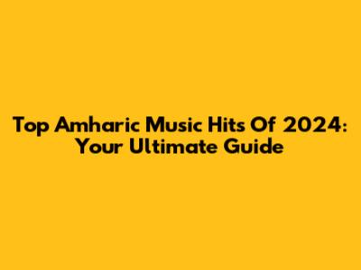 Top Amharic Music Hits Of 2024: Your Ultimate Guide