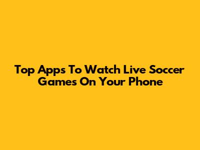 Top Apps To Watch Live Soccer Games On Your Phone