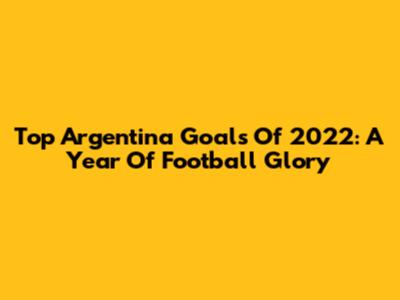 Top Argentina Goals Of 2022: A Year Of Football Glory