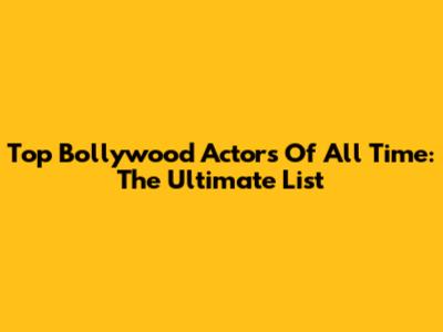 Top Bollywood Actors Of All Time: The Ultimate List