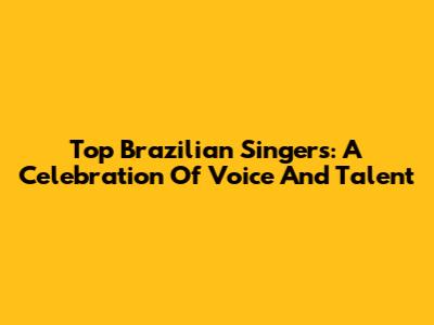 Top Brazilian Singers: A Celebration Of Voice And Talent