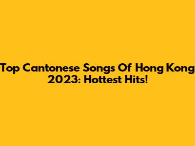 Top Cantonese Songs Of Hong Kong 2023: Hottest Hits!