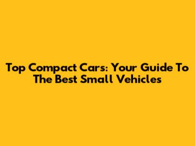 Top Compact Cars: Your Guide To The Best Small Vehicles