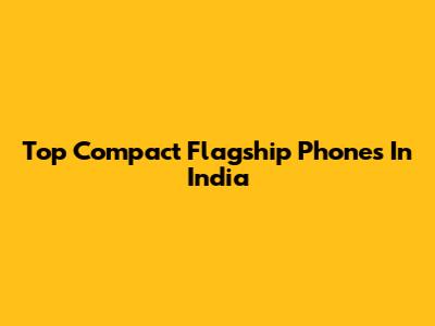 Top Compact Flagship Phones In India