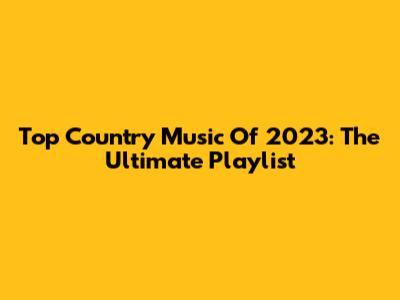 Top Country Music Of 2023: The Ultimate Playlist