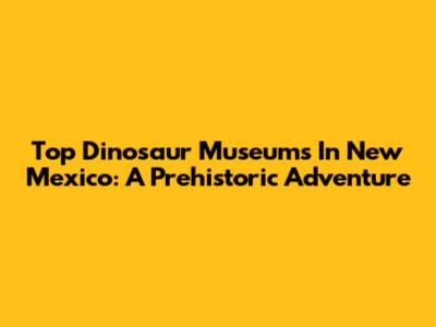Top Dinosaur Museums In New Mexico: A Prehistoric Adventure