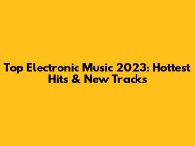 Top Electronic Music 2023: Hottest Hits & New Tracks