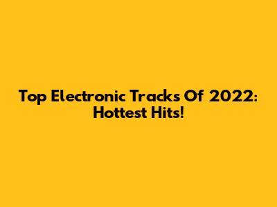 Top Electronic Tracks Of 2022: Hottest Hits!
