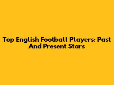 Top English Football Players: Past And Present Stars