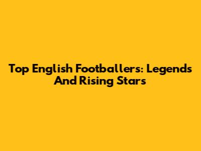 Top English Footballers: Legends And Rising Stars