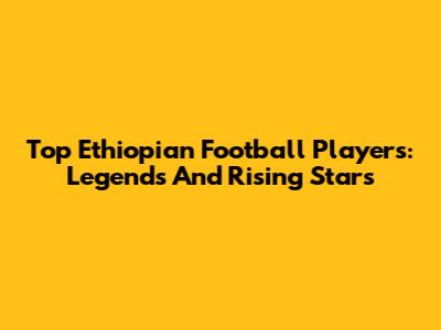 Top Ethiopian Football Players: Legends And Rising Stars
