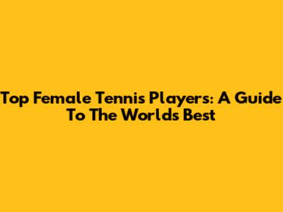Top Female Tennis Players: A Guide To The World's Best