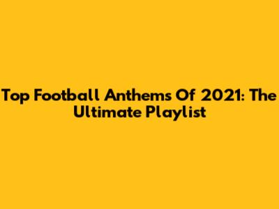 Top Football Anthems Of 2021: The Ultimate Playlist