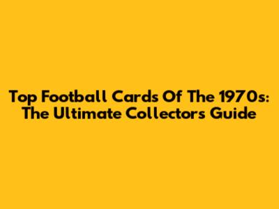 Top Football Cards Of The 1970s: The Ultimate Collector's Guide