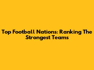 Top Football Nations: Ranking The Strongest Teams
