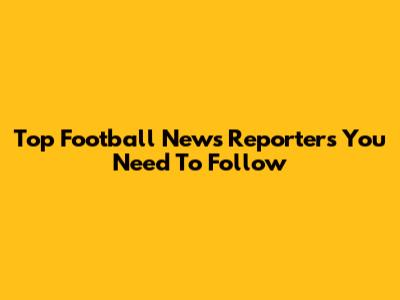 Top Football News Reporters You Need To Follow