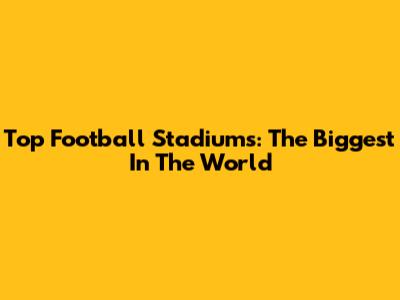 Top Football Stadiums: The Biggest In The World