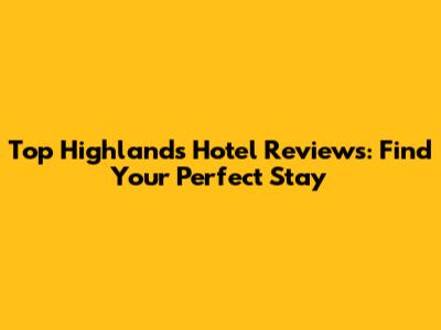 Top Highlands Hotel Reviews: Find Your Perfect Stay