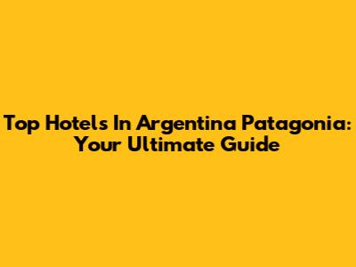 Top Hotels In Argentina Patagonia: Your Ultimate Guide