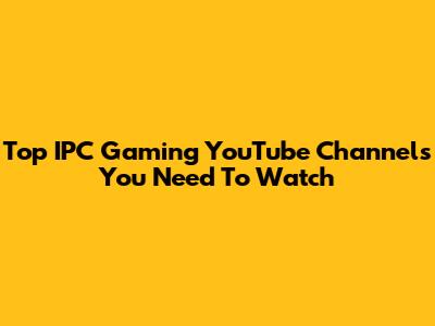 Top IPC Gaming YouTube Channels You Need To Watch