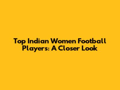 Top Indian Women Football Players: A Closer Look