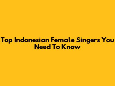Top Indonesian Female Singers You Need To Know