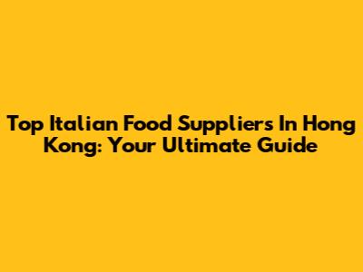 Top Italian Food Suppliers In Hong Kong: Your Ultimate Guide