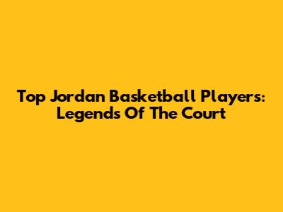 Top Jordan Basketball Players: Legends Of The Court